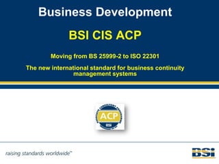 Business Development
              BSI CIS ACP
        Moving from BS 25999-2 to ISO 22301
The new international standard for business continuity
                management systems
 