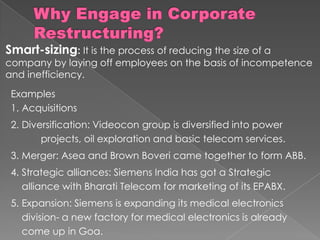 Smart-sizing: It is the process of reducing the size of a
company by laying off employees on the basis of incompetence
and inefficiency.
Examples
1. Acquisitions
2. Diversification: Videocon group is diversified into power
projects, oil exploration and basic telecom services.
3. Merger: Asea and Brown Boveri came together to form ABB.
4. Strategic alliances: Siemens India has got a Strategic
alliance with Bharati Telecom for marketing of its EPABX.
5. Expansion: Siemens is expanding its medical electronics
division- a new factory for medical electronics is already
come up in Goa.
 
