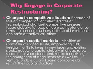  Changes in competitive situation: Because of
foreign competition, accelerated rate of
technological change& competitive pressures
faced globally. To focus on core competencies by
divesting non-core businesses; these disinvestments
can have attractive valuations.
 Changes in capital markets : Abolition of
Controller of Capital Issues, empowering SEBI,
freedom to FIIs to invest in new issues and existing
stocks, access to capital globally at cheap rates,
scope for private placement, scope for delisting,
the emergence of angel investors as well as
venture funds, etc., are forcing companies to
rethink their capital structure.
 