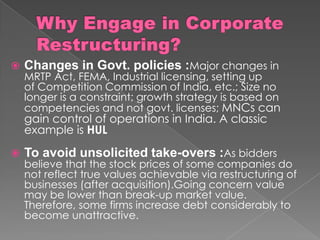  Changes in Govt. policies :Major changes in
MRTP Act, FEMA, Industrial licensing, setting up
of Competition Commission of India, etc.; Size no
longer is a constraint; growth strategy is based on
competencies and not govt. licenses; MNCs can
gain control of operations in India. A classic
example is HUL
 To avoid unsolicited take-overs :As bidders
believe that the stock prices of some companies do
not reflect true values achievable via restructuring of
businesses (after acquisition).Going concern value
may be lower than break-up market value.
Therefore, some firms increase debt considerably to
become unattractive.
 