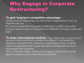  To gain long term competitive advantage:
Honda Motors India broke up with Kinetic Engineering to set up
HMSI Private Ltd.
HUL restructured itself via project millennium in 2000. Now after
loosing market share to competitors in 2008-09 it is trying to reinvent
itself.
 To enter international markets :This is especially in the face of
quota & other restrictions besides the effects of globalisation.
Ranbaxy acquired firms’ abroad to penetrate foreign markets.
Infosys reorganised itself as per demands of international stock
exchanges and investors.
Tata’s acquired Tetley, Chorus and Jaguar Land rover to enter
global business in tea, steel and automobiles.
 