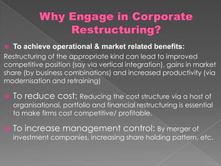  To achieve operational & market related benefits:
Restructuring of the appropriate kind can lead to improved
competitive position (say via vertical integration), gains in market
share (by business combinations) and increased productivity (via
modernisation and retraining)
 To reduce cost: Reducing the cost structure via a host of
organisational, portfolio and financial restructuring is essential
to make firms cost competitive/ profitable.
 To increase management control: By merger of
investment companies, increasing share holding pattern, etc.
 