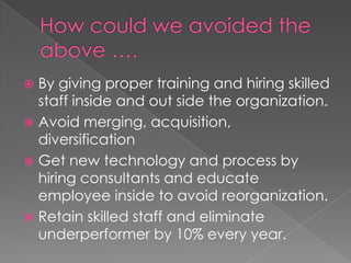  By giving proper training and hiring skilled
staff inside and out side the organization.
 Avoid merging, acquisition,
diversification
 Get new technology and process by
hiring consultants and educate
employee inside to avoid reorganization.
 Retain skilled staff and eliminate
underperformer by 10% every year.
 