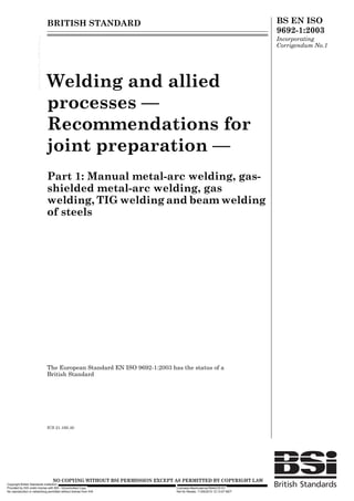 BRITISH STANDARD BS EN ISO
9692-1:2003
Incorporating
Corrigendum No.1
Welding and allied
processes —
Recommendations for
joint preparation —
Part 1: Manual metal-arc welding, gas-
shielded metal-arc welding, gas
welding, TIG welding and beam welding
of steels
The European Standard EN ISO 9692-1:2003 has the status of a
British Standard
ICS 21.160.40
12 &23<,1* :,7+287 %6, 3(50,66,21 (;&(37 $6 3(50,77(' %< &23<5,*+7 /$:
Copyright British Standards Institution
Provided by IHS under license with BSI - Uncontrolled Copy Licensee=Akerkvaerner/5944276101
Not for Resale, 11/05/2010 12:13:07 MDTNo reproduction or networking permitted without license from IHS
--```,`,,``,,`,,,,`,,`````,,`,``-`-`,,`,,`,`,,`---
 