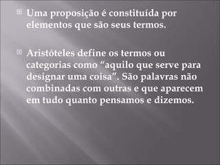 Uma proposição é constituída por elementos que são seus termos. Aristóteles define os termos ou categorias como “aquilo que serve para designar uma coisa”. São palavras não combinadas com outras e que aparecem em tudo quanto pensamos e dizemos.  