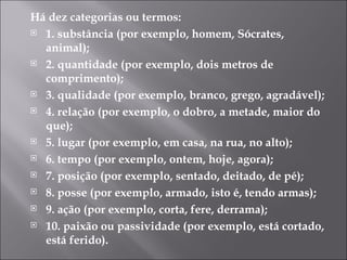 Há dez categorias ou termos: 1. substância (por exemplo, homem, Sócrates, animal); 2. quantidade (por exemplo, dois metros de comprimento); 3. qualidade (por exemplo, branco, grego, agradável); 4. relação (por exemplo, o dobro, a metade, maior do que); 5. lugar (por exemplo, em casa, na rua, no alto); 6. tempo (por exemplo, ontem, hoje, agora); 7. posição (por exemplo, sentado, deitado, de pé); 8. posse (por exemplo, armado, isto é, tendo armas); 9. ação (por exemplo, corta, fere, derrama); 10. paixão ou passividade (por exemplo, está cortado, está ferido). 