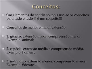 São elementos do cotidiano, pois usa-se os conceitos para tudo e tudo já é um conceito!!!  Conceitos de menor e maior extensão 1. gênero: extensão maior, compreensão menor. Exemplo: animal; 2. espécie: extensão média e compreensão média. Exemplo: homem; 3. indivíduo: extensão menor, compreensão maior. Exemplo: Sócrates. 