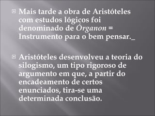 Mais tarde a obra de Aristóteles com estudos lógicos foi denominado de  Órganon =  Instrumento para o bem pensar.   Aristóteles desenvolveu a teoria do silogismo, um tipo rigoroso de argumento em que, a partir do encadeamento de certos enunciados, tira-se uma determinada conclusão. 