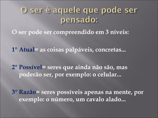 O ser pode ser compreendido em 3 níveis: 1° Atual = as coisas palpáveis, concretas... 2° Possível = seres que ainda não são, mas poderão ser, por exemplo: o celular... 3° Razão = seres possíveis apenas na mente, por exemplo: o número, um cavalo alado... 