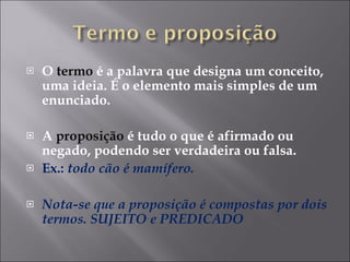 O  termo  é a palavra que designa um conceito, uma ideia. É o elemento mais simples de um enunciado. A  proposição  é tudo o que é afirmado ou negado, podendo ser verdadeira ou falsa. Ex.:  todo cão é mamífero. Nota-se que a proposição é compostas por dois termos. SUJEITO e PREDICADO 