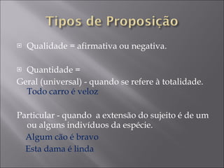 Qualidade = afirmativa ou negativa. Quantidade =  Geral (universal) - quando se refere à totalidade.  Todo carro é veloz Particular - quando  a extensão do sujeito é de um ou alguns indivíduos da espécie. Algum cão é bravo Esta dama é linda 