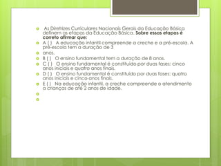  As Diretrizes Curriculares Nacionais Gerais da Educação Básica 
definem as etapas da Educação Básica. Sobre essas etapas é 
correto afirmar que: 
 A ( ) A educação infantil compreende a creche e a pré-escola. A 
pré-escola tem a duração de 3 
 anos. 
 B ( ) O ensino fundamental tem a duração de 8 anos. 
 C ( ) O ensino fundamental é constituído por duas fases: cinco 
anos iniciais e quatro anos finais. 
 D ( ) O ensino fundamental é constituído por duas fases: quatro 
anos iniciais e cinco anos finais. 
 E ( ) Na educação infantil, a creche compreende o atendimento 
a crianças de até 2 anos de idade. 
 
 
 