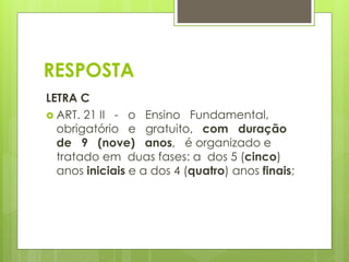 RESPOSTA 
LETRA C 
 ART. 21 II - o Ensino Fundamental, 
obrigatório e gratuito, com duração 
de 9 (nove) anos, é organizado e 
tratado em duas fases: a dos 5 (cinco) 
anos iniciais e a dos 4 (quatro) anos finais; 
 