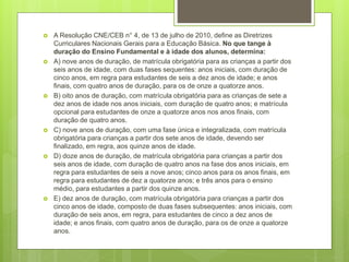  A Resolução CNE/CEB n° 4, de 13 de julho de 2010, define as Diretrizes 
Curriculares Nacionais Gerais para a Educação Básica. No que tange à 
duração do Ensino Fundamental e à idade dos alunos, determina: 
 A) nove anos de duração, de matrícula obrigatória para as crianças a partir dos 
seis anos de idade, com duas fases sequentes: anos iniciais, com duração de 
cinco anos, em regra para estudantes de seis a dez anos de idade; e anos 
finais, com quatro anos de duração, para os de onze a quatorze anos. 
 B) oito anos de duração, com matrícula obrigatória para as crianças de sete a 
dez anos de idade nos anos iniciais, com duração de quatro anos; e matrícula 
opcional para estudantes de onze a quatorze anos nos anos finais, com 
duração de quatro anos. 
 C) nove anos de duração, com uma fase única e integralizada, com matrícula 
obrigatória para crianças a partir dos sete anos de idade, devendo ser 
finalizado, em regra, aos quinze anos de idade. 
 D) doze anos de duração, de matrícula obrigatória para crianças a partir dos 
seis anos de idade, com duração de quatro anos na fase dos anos iniciais, em 
regra para estudantes de seis a nove anos; cinco anos para os anos finais, em 
regra para estudantes de dez a quatorze anos; e três anos para o ensino 
médio, para estudantes a partir dos quinze anos. 
 E) dez anos de duração, com matrícula obrigatória para crianças a partir dos 
cinco anos de idade, composto de duas fases subsequentes: anos iniciais, com 
duração de seis anos, em regra, para estudantes de cinco a dez anos de 
idade; e anos finais, com quatro anos de duração, para os de onze a quatorze 
anos. 
 