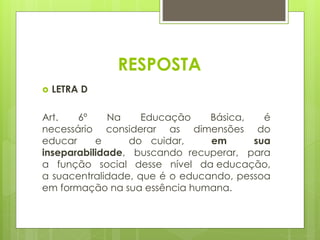 RESPOSTA 
 LETRA D 
Art. 6º Na Educação Básica, é 
necessário considerar as dimensões do 
educar e do cuidar, em sua 
inseparabilidade, buscando recuperar, para 
a função social desse nível da educação, 
a suacentralidade, que é o educando, pessoa 
em formação na sua essência humana. 
 