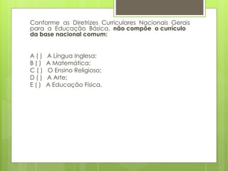 Conforme as Diretrizes Curriculares Nacionais Gerais 
para a Educação Básica, não compõe o currículo 
da base nacional comum: 
A ( ) A Língua Inglesa; 
B ( ) A Matemática; 
C ( ) O Ensino Religioso; 
D ( ) A Arte; 
E ( ) A Educação Física. 
 