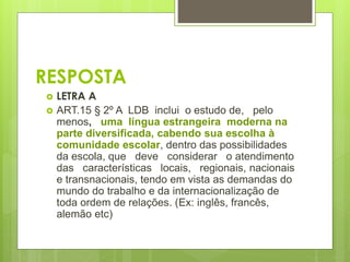 RESPOSTA 
 LETRA A 
 ART.15 § 2º A LDB inclui o estudo de, pelo 
menos, uma língua estrangeira moderna na 
parte diversificada, cabendo sua escolha à 
comunidade escolar, dentro das possibilidades 
da escola, que deve considerar o atendimento 
das características locais, regionais, nacionais 
e transnacionais, tendo em vista as demandas do 
mundo do trabalho e da internacionalização de 
toda ordem de relações. (Ex: inglês, francês, 
alemão etc) 
 