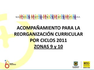 ACOMPAÑAMIENTO PARA LA REORGANIZACIÓN CURRICULAR POR CICLOS 2011 ZONAS 9 y 10 