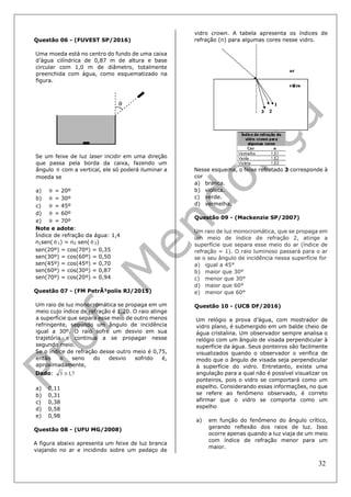 32
Questão 06 - (FUVEST SP/2016)
Uma moeda está no centro do fundo de uma caixa
d’água cilíndrica de 0,87 m de altura e base
circular com 1,0 m de diâmetro, totalmente
preenchida com água, como esquematizado na
figura.
Se um feixe de luz laser incidir em uma direção
que passa pela borda da caixa, fazendo um
ângulo  com a vertical, ele só poderá iluminar a
moeda se
a)  = 20º
b)  = 30º
c)  = 45º
d)  = 60º
e)  = 70º
Note e adote:
Índice de refração da água: 1,4
n1sen(  1) = n2 sen(  2)
sen(20º) = cos(70º) = 0,35
sen(30º) = cos(60º) = 0,50
sen(45º) = cos(45º) = 0,70
sen(60º) = cos(30º) = 0,87
sen(70º) = cos(20º) = 0,94
Questão 07 - (FM PetrÃ³polis RJ/2015)
Um raio de luz monocromática se propaga em um
meio cujo índice de refração é 1,20. O raio atinge
a superfície que separa esse meio de outro menos
refringente, segundo um ângulo de incidência
igual a 30º. O raio sofre um desvio em sua
trajetória e continua a se propagar nesse
segundo meio.
Se o índice de refração desse outro meio é 0,75,
então o seno do desvio sofrido é,
aproximadamente,
Dado: 7,13 
a) 0,11
b) 0,31
c) 0,38
d) 0,58
e) 0,98
Questão 08 - (UFU MG/2008)
A figura abaixo apresenta um feixe de luz branca
viajando no ar e incidindo sobre um pedaço de
vidro crown. A tabela apresenta os índices de
refração (n) para algumas cores nesse vidro.
Nesse esquema, o feixe refratado 3 corresponde à
cor
a) branca.
b) violeta.
c) verde.
d) vermelha.
Questão 09 - (Mackenzie SP/2007)
Um raio de luz monocromática, que se propaga em
um meio de índice de refração 2, atinge a
superfície que separa esse meio do ar (índice de
refração = 1). O raio luminoso passará para o ar
se o seu ângulo de incidência nessa superfície for
a) igual a 45°
b) maior que 30°
c) menor que 30°
d) maior que 60°
e) menor que 60°
Questão 10 - (UCB DF/2016)
Um relógio a prova d’água, com mostrador de
vidro plano, é submergido em um balde cheio de
água cristalina. Um observador sempre analisa o
relógio com um ângulo de visada perpendicular à
superfície da água. Seus ponteiros são facilmente
visualizados quando o observador o verifica de
modo que o ângulo de visada seja perpendicular
à superfície do vidro. Entretanto, existe uma
angulação para a qual não é possível visualizar os
ponteiros, pois o vidro se comportará como um
espelho. Considerando essas informações, no que
se refere ao fenômeno observado, é correto
afirmar que o vidro se comporta como um
espelho
a) em função do fenômeno do ângulo crítico,
gerando reflexão dos raios de luz. Isso
ocorre apenas quando a luz viaja de um meio
com índice de refração menor para um
maior.
 