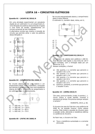 42
LISTA 16 – CIRCUITOS ELÉTRICOS
Questão 01 - (ACAFE SC/2016) R
Em uma atividade experimental um estudante
dispõe de um voltímetro V e um amperímetro A.
Uma lâmpada de potência desconhecida é ligada
a uma fonte de tensão, estabelecendo um
circuito acrescido de tais medidores.
A alternativa correta que mostra a conexão de
circuito que permite achar o valor da potência
dessa lâmpada é:
a)
b)
c)
d)
Questão 03 - (UNIMONTES MG/2008) R
No circuito abaixo, temos uma bateria e um
amperímetro ideais, mas o voltímetro, conectado
aos vértices X e Y do circuito, tem uma resistência
interna de 600  . As leituras do amperímetro e
do voltímetro são, respectivamente,
a) i = 500 mA , V = 60 V.
b) i = 300 mA , V = 120 V.
c) i = 400 mA , V = 80 V.
d) i = 600 mA , V = 70 V.
Questão 05 - (FATEC SP/2006) R
No circuito esquematizado abaixo, o amperímetro
ideal A indica 400mA.
O voltímetro V, também ideal, indica, em V,
a) 2
b) 3
c) 4
d) 5
e) 10
Questão 13 - (UNIFICADO RJ/2016) R
Um secador de cabelos tem potência 1.200 W.
Esse secador está ligado a uma linha de 120 V
para tomadas, com a limitação dada por um
fusível de 15 A.
Nessas condições, o fusível
a) não queima, e a corrente que percorre o
secador é de 1,0 A.
b) não queima, e a corrente que percorre o
secador é de 1,2 A.
c) não queima, e a corrente que percorre o
secador é de 10 A.
d) não queima, e a corrente que percorre o
secador é de 12 A.
e) queima e, portanto, a corrente que percorre
o secador é zero.
Questão 15 - (UEMG/2016) R
“Em casa, corria ao banho, à sala, à cozinha (…).
Corria contra a corda bamba, invisível e
opressora do tempo. Era preciso avançar sempre
e sempre.”
EVARISTO, 2014, p. 66.
O chuveiro da casa de Cida tem uma potência de
4300 W, na posição inverno. Como estava
quente, Cida mudou a posição do chuveiro para
a posição verão, alterando a resistência elétrica
e a potência do chuveiro.
Ao fazer isso, o chuveiro de Cida:
a) Teve a resistência aumentada e a corrente
diminuída.
 