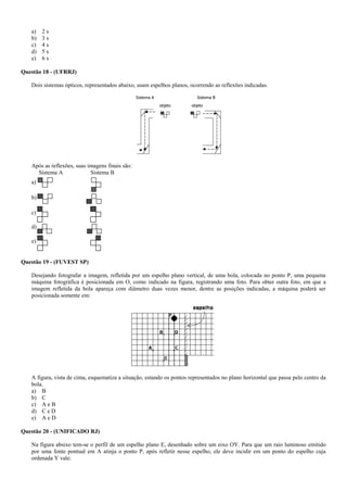 a) 2 s
b) 3 s
c) 4 s
d) 5 s
e) 6 s
Questão 18 - (UFRRJ)
Dois sistemas ópticos, representados abaixo, usam espelhos planos, ocorrendo as reflexões indicadas.
Após as reflexões, suas imagens finais são:
Sistema A Sistema B
a)
b)
c)
d)
e)
Questão 19 - (FUVEST SP)
Desejando fotografar a imagem, refletida por um espelho plano vertical, de uma bola, colocada no ponto P, uma pequena
máquina fotográfica é posicionada em O, como indicado na figura, registrando uma foto. Para obter outra foto, em que a
imagem refletida da bola apareça com diâmetro duas vezes menor, dentre as posições indicadas, a máquina poderá ser
posicionada somente em:
A figura, vista de cima, esquematiza a situação, estando os pontos representados no plano horizontal que passa pelo centro da
bola.
a) B
b) C
c) A e B
d) C e D
e) A e D
Questão 20 - (UNIFICADO RJ)
Na figura absixo tem-se o perfil de um espelho plano E, desenhado sobre um eixo OY. Para que um raio luminoso emitido
por uma fonte pontual em A atinja o ponto P, após refletir nesse espelho, ele deve incidir em um ponto do espelho cuja
ordenada Y vale:
 