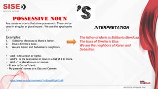 POSSESSIVE NOUN
Are names or nouns that show possession. They can be
used in singular or plural nouns . We use the apostrophe
(´) .
Examples:
1. Edilberto Mendoza is Maria’s father.
2. Elsa is Ermilia’s boss .
3. We are Karen and Sebastian’s neighbors.
• Add -’s to a noun or name.
• Add ‘s to the last name or noun in a list of 2 or more.
• Add - ‘ to plural nouns or names.
- Frank is Carlos’ friend.
- My parents’ names are: Edy and Carmen
The father of Maria is Edilberto Mendoza.
The boss of Ermilia is Elsa.
We are the neighbors of Karen and
Sebastian.
INTERPRETATION
https://www.youtube.com/watch?v=EnyWRopHTuM-
 