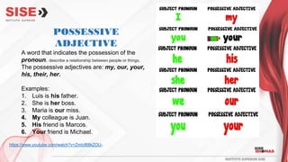 POSSESSIVE
ADJECTIVE
A word that indicates the possession of the
pronoun. describe a relationship between people or things.
The possessive adjectives are: my, our, your,
his, their, her.
Examples:
1. Luis is his father.
2. She is her boss.
3. Maria is our miss.
4. My colleague is Juan.
5. His friend is Marcos.
6. Your friend is Michael.
https://www.youtube.com/watch?v=ZmIcf68kZOU-
 