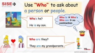 Use “Who” to ask about
a person or people.
Who’s he?
He is my son.
Who are they?
They are my grandparents.
Who is  Who’s
Who are  no
contraction
 