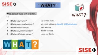 ‘’WHAT?’’
What asks about a fact or detail.
E.G
1. What is your name?
2. What’s your e-mail address ?
3. What’s his occupation?
4. What's her phone number?
5. What are their last names ?
My name is Maria .
My e-mail address is diana.45_19@hotmail.com.
He is a doctor.
It’s 999-564-321
Lopez and Garcia.
 