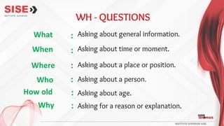 WH - QUESTIONS
What
When
Where
Who
How old
Why
Asking about general information.
Asking about time or moment.
Asking about a place or position.
Asking about a person.
Asking about age.
Asking for a reason or explanation.
:
:
:
:
:
:
 