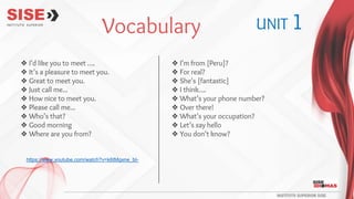 ❖ I’d like you to meet ….
❖ It’s a pleasure to meet you.
❖ Great to meet you.
❖ Just call me...
❖ How nice to meet you.
❖ Please call me...
❖ Who’s that?
❖ Good morning
❖ Where are you from?
❖ I’m from [Peru]?
❖ For real?
❖ She’s [fantastic]
❖ I think….
❖ What’s your phone number?
❖ Over there!
❖ What’s your occupation?
❖ Let’s say hello
❖ You don’t know?
Vocabulary UNIT 1
https://www.youtube.com/watch?v=k6tMgxne_bI-
 