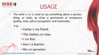 USAGE
e.g.
• The verb to be is used to say something about a person,
thing, or state, to show a permanent or temporary
quality, state, job or occupation, and nationality.
• Carlos is my friend.
• The clothes are new.
• I am fine.
• Ana is a teacher.
• We are peruvian.
https://www.youtube.com/watch?v=SUinXcS5GBc-
 