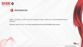 REFERENCES
Saslow, J. & Ascher, A. (2015). Top Notch: English for Today’s World Level 1 (3rd ed.) [ebook]. Pearson
Education.
Wordwall. Simple present. From https://wordwall.net/resource/13923983/simple-present
 