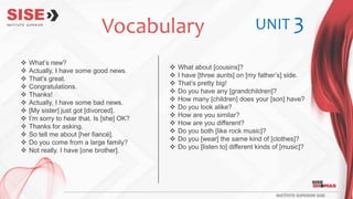  What’s new?
 Actually, I have some good news.
 That’s great.
 Congratulations.
 Thanks!
 Actually, I have some bad news.
 [My sister] just got [divorced].
 I’m sorry to hear that. Is [she] OK?
 Thanks for asking.
 So tell me about [her fiancé].
 Do you come from a large family?
 Not really. I have [one brother].
 What about [cousins]?
 I have [three aunts] on [my father’s] side.
 That’s pretty big!
 Do you have any [grandchildren]?
 How many [children] does your [son] have?
 Do you look alike?
 How are you similar?
 How are you different?
 Do you both [like rock music]?
 Do you [wear] the same kind of [clothes]?
 Do you [listen to] different kinds of [music]?
Vocabulary UNIT 3
 