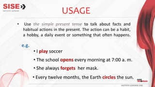 USAGE
e.g.
• Use the simple present tense to talk about facts and
habitual actions in the present. The action can be a habit,
a hobby, a daily event or something that often happens.
• I play soccer
• The school opens every morning at 7:00 a. m.
• She always forgets her mask.
• Every twelve months, the Earth circles the sun.
 