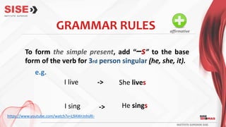 GRAMMAR RULES
To form the simple present, add “–s” to the base
form of the verb for 3rd person singular (he, she, it).
I live She lives
I sing
->
He sings
->
e.g.
affirmative
https://www.youtube.com/watch?v=L9AWrJnhsRI-
 
