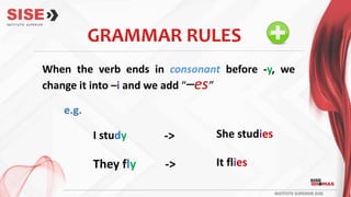 When the verb ends in consonant before -y, we
change it into –i and we add “–es”
GRAMMAR RULES
I study She studies
->
e.g.
They fly It flies
->
 