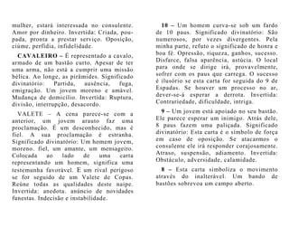 10 – Um homem curva-se sob um fardo
de 10 paus. Significado divinatório: São
numerosos, por vezes divergentes. Pela
minha parte, refuto o significado de honra e
boa fé. Opressão, riqueza, ganhos, sucesso.
Disfarce, falsa aparência, astúcia. O local
para onde se dirige irá, provavelmente,
sofrer com os paus que carrega. O sucesso
é ilusório se esta carta for seguida do 9 de
Espadas. Se houver um processo no ar,
dever-se-á esperar a derrota. Invertida:
Contrariedade, dificuldade, intriga.
9 – Um jovem está apoiado no seu bastão.
Ele parece esperar um inimigo. Atrás dele,
8 paus fazem uma paliçada. Significado
divinatório: Esta carta é o símbolo de força
em caso de oposição. Se atacarmos o
consulente ele irá responder corajosamente.
Atraso, suspensão, adiamento. Invertida:
Obstáculo, adversidade, calamidade.
8 – Esta carta simboliza o movimento
através do inalterável. Um bando de
bastões sobrevoa um campo aberto.
mulher, estará interessada no consulente.
Amor por dinheiro. Invertida: Criada, pou-
pada, pronta a prestar serviço. Oposição,
ciúme, perfídia, infidelidade.
CAVALEIRO – É representado a cavalo,
armado de um bastão curto. Apesar de ter
uma arma, não está a cumprir uma missão
bélica. Ao longe, as pirâmides. Significado
divinatório: Partida, ausência, fuga,
emigração. Um jovem moreno e amável.
Mudança de domicílio. Invertida: Ruptura,
divisão, interrupção, desacordo.
VALETE – A cena parece-se com a
anterior, um jovem arauto faz uma
proclamação. É um desconhecido, mas é
fiel. A sua proclamação é estranha.
Significado divinatório: Um homem jovem,
moreno. fiel, um amante, um mensageiro.
Colocada ao lado de uma carta
representando um homem, significa uma
testemunha favorável. E um rival perigoso
se for seguido de um Valete de Copas.
Reúne todas as qualidades deste naipe.
Invertida: anedota. anúncio de novidades
funestas. Indecisão e instabilidade.
 
