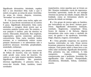 importantes, como aquelas que se levam ao
Rei. Desejos realizados, coroa de esperança.
Invertida: apreensão, medo de um inimigo
vitorioso às portas da cidade, traição, falta de
lealdade, como se tivéssemos aberto as
portas da cidade ao inimigo.
5 – Um grupo de jovens agita os bastões,
por brincadeira ou por dever. Imitam guer-
reiros. Significado divinatório: Imitação,
combate, fingimento, competição feroz,
busca de riqueza e de fortuna. Alguns
interpretam esta carta como o símbolo do
ouro, do ganho e da opulência. Invertida:
litígio, disputa, engano, contradição.
4 – Uma grinalda suspensa em quatros
bastões enterrados no solo. Duas jovens
levantam pequenos bouquets sobre as suas
cabeças. Uma ponte sobre o fosso leva a um
velho solar senhorial. Significado divinatório:
Pela primeira vez, são evidentes. A vida
campestre, repouso, harmonia,
compreensão, paz e perfeição. Invertida: Os
significados não mudam. Prosperidade,
abundância, felicidade, beleza, embeleza-
mento.
Significado divinatório: Atividade, rapidez
face a um desenlace feliz; tudo o que é
móvel, em geral, as setas do amor. Invertida:
As setas do ciúme, disputa, remorsos,
"ferroadas" na consciência.
7 – Um jovem sobre uma rocha, agita um
bastão. A sua frente encontram-se os outros
6 paus. Significado divinatório: Esta carta
simboliza a coragem deste jovem que se
encontra sozinho contra seis. No entanto, a
sua posição é melhor, pois ele domina os
outros. Discussão, desacordo. Nos negócios,
negociações, guerra comercial, permuta,
concorrência. Esta carta também indica
sucesso, se o combatente estiver numa
posição dominante e os adversários não o
puderem alcançar. Invertida: perplexidade,
ansiedade, embaraço.
6 – Um cavaleiro, que possui uma coroa
de folhas de loureiro, traz um bastão de
onde pende uma coroa de loureiro. Os
valetes a seu lado trazem também bastões.
Significado divinatório: São possíveis
diversos significados. A primeira vista, o
vence-dor triunfa. Pode, também, trazer
novidades
 