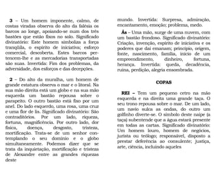 mundo. Invertida: Surpresa, admiração,
encantamento, emoção; problema, medo.
Ás – Uma mão, surge de uma nuvem, com
um bastão frondoso. Significado divinatório:
Criação, invenção, espírito de iniciativa e os
poderes que daí emanam; princípio, origem,
fonte, nascimento, família, início de um
empreendimento, dinheiro, fortuna,
herança. Invertida: queda, decadência,
ruína, perdição, alegria ensombrada.
COPAS
REI – Tem um pequeno cetro na mão
esquerda e na direita uma grande taça. O
seu trono repousa sobre o mar. De um lado,
um navio sulca as ondas, do outro um
golfinho diverte-se. O símbolo deste naipe (a
taça) subentende que a água estará presente
em todas as cartas. Significado divinatório:
Um homem louro, homem de negócios,
jurista ou teólogo; responsável, disposto a
prestar deferência ao consulente; justiça,
arte, ciência, incluindo aqueles
3 – Um homem imponente, calmo, de
costas viradas observa do alto da falésia os
barcos ao longe, apoiando-se num dos três
bastões que estão fixos no solo. Significado
divinatório: Este homem simboliza a força
tranqüila, o espírito de iniciativa; esforço
comercial, descoberta. Estes barcos per-
tencem-lhe e as mercadorias transportadas
são suas. Invertida: Fim dos problemas, da
adversidade, dos esforços e das decepções.
2 – Do alto da muralha, um homem de
grande estatura observa o mar e o litoral. Na
sua mão direita está um globo e na sua mão
esquerda um bastão repousa sobre o
parapeito. O outro bastão está fixo por um
anel. Do lado esquerdo, uma rosa, uma cruz
e uma flor de lis. Significado divinatório: São
contraditórios. Por um lado, riqueza,
fortuna, magnificência. Por outro lado, dor
física, doença, desgosto, tristeza,
mortificação. Trata-se de um senhor con-
templando o seu domínio e o globo
simultaneamente. Podemos dizer que se
trata da inquietação, mortificação e tristeza
de Alexandre entre as grandes riquezas
deste
 
