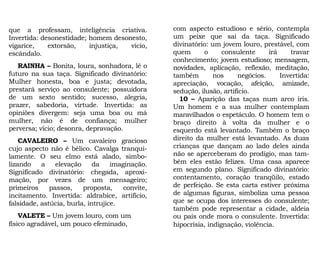 com aspecto estudioso e sério, contempla
um peixe que sai da taça. Significado
divinatório: um jovem louro, prestável, com
quem o consulente irá travar
conhecimento; jovem estudioso; mensagem,
novidades, aplicação, reflexão, meditação,
também nos negócios. Invertida:
apreciação, vocação, afeição, amizade,
sedução, ilusão, artifício.
10 – Aparição das taças num arco íris.
Um homem e a sua mulher contemplam
maravilhados o espetáculo. O homem tem o
braço direito à volta da mulher e o
esquerdo está levantado. Também o braço
direito da mulher está levantado. As duas
crianças que dançam ao lado deles ainda
não se aperceberam do prodígio, mas tam-
bém eles estão felizes. Uma casa aparece
em segundo plano. Significado divinatório:
contentamento, coração tranqüilo, estado
de perfeição. Se esta carta estiver próxima
de algumas figuras, simboliza uma pessoa
que se ocupa dos interesses do consulente;
também pode representar a cidade, aldeia
ou país onde mora o consulente. Invertida:
hipocrisia, indignação, violência.
que a professam, inteligência criativa.
Invertida: desonestidade; homem desonesto,
vigarice, extorsão, injustiça, vício,
escândalo.
RAINHA – Bonita, loura, sonhadora, lê o
futuro na sua taça. Significado divinatório:
Mulher honesta, boa e justa; devotada,
prestará serviço ao consulente; possuidora
de um sexto sentido; sucesso, alegria,
prazer, sabedoria, virtude. Invertida: as
opiniões divergem: seja uma boa ou má
mulher, não é de confiança; mulher
perversa; vício; desonra, depravação.
CAVALEIRO – Um cavaleiro gracioso
cujo aspecto não é bélico. Cavalga tranqui-
lamente. O seu elmo está alado, simbo-
lizando a elevação da imaginação.
Significado divinatório: chegada, aproxi-
mação, por vezes de um mensageiro;
primeiros passos, proposta, convite,
incitamento. Invertida: aldrabice, artifício,
falsidade, astúcia, burla, intrujice.
VALETE – Um jovem louro, com um
físico agradável, um pouco efeminado,
 