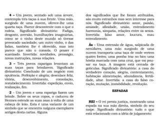 4 – Um jovem, sentado sob uma árvore,
contempla três taças à sua frente. Uma mão,
surgindo de uma nuvem, oferece-lhe uma
quarta taça. Parece descontente com o que o
rodeia. Significado divinatório: Fadiga,
desgosto, aversão, humilhações imaginárias,
como se o vinho deste mundo só tivesse
provocado saciedade; um outro vinho, o das
fadas, também lhe é oferecido, mas isto
parece que não o consola. O prazer é
suavizado. Invertida: novidades, presságio,
novas instruções, novas relações.
3 – Três jovens raparigas levantam as
suas taças para brindarem. Significado
divinatório: Conclusão de um negócio com
opulência. Perfeição e alegria; desenlace feliz,
vitória, desenvolvimento, consolação,
restabelecimento. Invertida: expedição, envio,
realização, fim.
2 – Um jovem e uma rapariga fazem um
brinde. Sobre os seus copos, o caduceu de
Hermes estende as suas asas à volta de uma
cabeça de leão. Esta é uma variante de um
símbolo que se encontra nalguns exemplares
antigos desta cartas. Alguns
dos significados que lhe foram atribuídos,
são muito estranhos mas sem interesse para
nós. Significado divinatório: amor, paixão,
amizade, afinidade, união, entendimento
harmonia, simpatia, relações entre os sexos.
Invertida: falso amor, loucura, mau
entendimento.
Ás – Uma extensão de água, salpicada de
nenúfares, uma mão surgindo de uma
nuvem transporta uma taça de onde vertem
quatro fontes; uma pomba traz no bico uma
hóstia marcada com uma cruz, que vai pou-
sar na taça. A imagem está cercada de
gotículas. Significado divinatório: a casa do
verdadeiro coração, alegria, contentamento,
habitação alimentação, abundância, fertili-
dade, altar. Invertida: a casa do falso co-
ração, mutação, instabilidade, revolução.
ESPADAS
REI – O rei presta justiça, mostrando uma
espada na sua mão direita, símbolo do seu
naipe. Significado divinatório: tudo o que
está relacionado com a idéia de julgamento:
 
