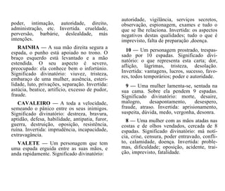 autoridade, vigilância, serviços secretos,
observação, espionagem, exames e tudo o
que se lhe relaciona. Invertida: os aspectos
negativos destas qualidades; tudo o que é
imprevisto, falta de preparação ,doença.
10 — Um personagem prostrado, trespas-
sado por 10 espadas. Significado divi-
natório: o que representa esta carta; dor,
aflição, lágrimas, tristeza, desolação.
Invertida: vantagens, lucros, sucesso, favo-
res, todos temporários; poder e autoridade.
9 — Uma mulher lamenta-se, sentada na
sua cama. Sobre ela pendem 9 espadas.
Significado divinatório: morte, desaire,
malogro, desapontamento, desespero,
fraude, atraso. Invertida: aprisionamento,
suspeita, dúvida, medo, vergonha, desonra.
8 — Uma mulher com as mãos atadas nas
costas e de olhos vendados, cercada de 8
espadas. Significado divinatório: má notí-
cia, crise, censura, poder entravado, confli-
to, calamidade, doença. Invertida: proble-
mas, dificuldade; oposição, acidente, trai-
ção, imprevisto, fatalidade.
poder, intimação, autoridade, direito,
administração, etc. Invertida. crueldade,
perversão, barbárie, deslealdade, más
intenções.
RAINHA — A sua mão direita segura a
espada, o punho está apoiado no trono. O
braço esquerdo está levantado e a mão
estendida. O seu aspecto é severo,
preocupado: ela conhece bem o infortúnio.
Significado divinatório: viuvez, tristeza,
embaraço de uma mulher, ausência, esteri-
lidade, luto, privações, separação. Invertida:
astúcia, beatice, artifício, excesso de pudor,
fraude.
CAVALEIRO — A toda a velocidade,
semeando o pânico entre os seus inimigos.
Significado divinatório: destreza, bravura,
aptidão, defesa, habilidade, antipatia, furor,
guerra, destruição, oposição, resistência,
ruína. Invertida: imprudência, incapacidade,
extravagância.
VALETE — Um personagem que tem
uma espada erguida entre as suas mãos, e
anda rapidamente. Significado divinatório:
 