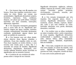 Significado divinatório: vigilância, reforma,
solidão, repouso do eremita, exílio, túmulo e
campa. Invertida: gestão prudente,
circunspeção, economia, avareza, pre-
caução, testamento.
3 — Um coração trespassado por três
espadas. Em segundo plano, chuva e
nuvens. Significado divinatório: reenvio,
ausência, atraso, divisão, ruptura, disper-
são, tudo o que está evidente na carta.
Invertida: alienação, erro, perda, distração,
desordem, confusão.
2 — Um mulher com os olhos vendados,
as mãos cruzadas sobre o peito empunhan-
do duas espadas. Significado divinatório:
conformidade e equilíbrio; coragem, ami-
zade, aliança bélica, afeto, intimidade.
Invertida: engano, falsidade, duplicidade,
falta de lealdade.
Ás — Uma mão, surgindo de uma nuvem,
traz uma espada; na ponta da espada, uma
coroa. Significado divinatório: triunfo,
excesso em tudo, conquista, triunfo da força.
E uma carta muito poderosa quer
7 — Um homem foge com 5 espadas nos
braços. Duas das espadas continuam enter-
radas no chão. Existe um campo nas
proximidades. Significado divinatório: projeto,
tentativa, esperança. Voto, confiança,
disputa, um plano que pode falhar, irritação.
Invertida: um bom conselho, instruções,
difamação, tagarelice.
6 — Um barqueiro transporta passageiros
para o outro lado do rio. Significado divi-
natório: viagem por água, estrada, caminho,
enviado, comissionista. Invertida: declaração,
confissão, publicidade; alguns dizem que
pode ser pedido de casamento.
5 — Um homem com um olhar desde-
nhoso observa duas figuras abatidas e
solitárias. Duas das espadas estão no solo.
Traz duas espadas ao ombro direito, e uma
terceira está virada para o chão. Ele é o
vencedor do campo de batalha. Significado
divinatório: degradação, destruição, revi-
ravolta, infâmia, desonra, perda. Invertida: os
significados são os mesmos; funeral.
4 — A estátua de um cavaleiro de mãos
postas sobre o tampo do seu túmulo.
 