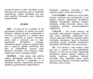 se trate de amor ou ódio. Invertida: os sig-
nificados são os mesmos, mas os resultados
catastróficos; alguns defendem que esta
carta significa concepção, parto, aumento,
multiplicidade.
OUROS
REI – O rosto do rei é sombrio. É um
personagem corajoso, no entanto um pouco
letárgico. Cabeças de touros ornamentam o
seu trono. O pentaedro é o símbolo deste
naipe e representa os quatro elementos,
assim como o princípio que os rege.
Significado divinatório: coragem,
inteligência prática, sentido de negócio (faro
para o negócio), aptidão intelectual, dom
para as matemáticas; sucesso neste
domínios. Invertida: vício, fraqueza, indig-
nidade, perversão, corrupção, perigo.
RAINHA – Uma rainha com cabelos
negros, aparentando grandeza de alma e
inteligência. Observa o pentaedro e vê
diferentes mundos. Significado divinatório:
opulência, generosidade, magnificência,
liberdade, segurança. Invertida: o mal,
suspeita, espera, medo, desconfiança.
CAVALEIRO – Monta um cavalo lento,
maciço, resistente, que corresponde ao seu
próprio aspecto. Significado divinatório:
utilidade, comodidade, interesse, respons-
abilidade, retidão, Invertida: inércia, ócio,
estagnação, placidez, desencorajamento,
negligência.
VALETE – Um jovem observa um
pentaedro, intensamente, suspenso sobre as
suas mãos estendidas. Significado divi-
natório: aplicação, reflexão; segundo outros,
novidades, mensagens e quem as transmite;
autoridade, gestão. Invertida: desperdício,
dissipação, liberalidade, luxo, más notícias.
10 – Um homem e uma mulher, sobre
um arco, à entrada de uma propriedade.
Pode-se ver uma casa ao fundo. Significado
divinatório: ganhos, riqueza; negócios de
família, arquivos, residência familiar.
Invertida: sorte, fatalidade, perda, roubo,
jogos de azar; algumas vezes pode significar
presentes, dotes, rendas.
 