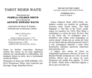 THE KEY OF THE TAROT
instruções segundo Arthur Edward Waite.
INTRODUÇÃO de
Stuart R. Kaplan
TAROT RIDER WAITE
desenhado por
PAMELA COLMAN SMITH
sob a direção de
ARTHUR EDWARD WAITE
Instruções de Stuart R. Kaplan.
Tradução por Ludomania, Lisboa.
ISBN 3-905219-48-4
Art. 12.244
Edição original americana © 1971
US GAMES SYSTEM, INC. N.Y. 10016
Edição portuguesa © 1999
AGMÜLLER, NEUHAUSEN, SUIÇA
Todos os direitos reservados. Nenhum
extrato das cartas ou da nota explicativa
poderão ser reproduzidos ou difundidos, sob
qualquer forma ou meio, sem a autorização
escrita do Editor.
Produzido na Suíça por AGM AGMüller, CH-
8212 Neuhausen, Suíça. Livro impresso por
Synergie, Praga, República Checa.
Arthur Edward Waite (1857-1942), ver-
dadeiro erudito em matéria de ocultismo,
escreveu entre outras obras, "The Holy
Kaballah" e "The Key to the Tarot", publi-
cados em Londres em 1910. Para Waite o
simbolismo é a chave do tarot. No livro "Key
to the Tarot" diz: "O verdadeiro tarot é
simbólico; não utiliza outra linguagem ou
outros sinais". Quais são as cartas do Tarot
de que Waite fala tão talentosamente? Qual é
a sua mensagem? Quando e onde estes
fascinantes símbolos aparecem impressos
pela primeira vez?
A origem das cartas de Tarot na
Antiguidade permanece obscura. No livro "Le
Monde Primitif" publicado em 1781, Court de
Gebelin afirma que as cartas de tarot
formavam um antigo livro egípcio, "O Livro
de Thoth". Thoth seria o Mercúrio egípcio, e
diz-se que terá sido um
 
