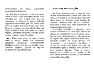 A ARTE DA ADIVINHAÇÃO
As Copas correspondem a pessoas com
cabelos castanho claro e com tez clara. Os
Paus, aos louros e aos ruivos que possuem
olhos azuis. As Espadas estão ligadas às
pessoas morenas com olhos cinzentos,
castanhos e azuis. Os Ouros simbolizam as
pessoas muito morenas.
O método utilizado é o seguinte: para
começar escolhe-se a carta que melhor se
adequa ao consulente ou ao assunto posto.
Não se trata obrigatoriamente do Mago ou
da Papisa. De seguida coloca-se esta carta,
chamada mestra, no centro. Depois o/a
cartomante e o consulente baralham e
cortam as cartas três vezes cada um. O
cartomante segura a primeira carta e cobre a
carta mestra dizendo: "Esta a cobre".
Representa o ambiente da pessoa ou da
coisa neste momento preciso, as influências
a que está submetida.
mediocridade em geral, puerilidade,
mesquinharia, fraqueza.
2 – Um jovem dançarino possui um pen-
taedro em cada mão. Estes pentaedros estão
rodeados por um cordão sem fim que
representa o número 8 (ou o infinito).
Significado divinatório: por um lado é uma
carta de alegria, lazer; por outro lado, novi-
dades, mensagens escritas, obstáculos, agi-
tação, problema, confusão. Invertida: alegria
forçada, felicidade simulada, sentido literal,
escrita, redação, troca de cartas.
Ás – Uma mão surge de uma nuvem,
como é hábito, tendo um pentaedro.
Significado divinatório: contentamento,
felicidade, êxtase; inteligência rápida; outro.
Invertida: aspecto negativo de riqueza,
mediocridade; grande fortuna.
 