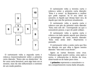 O cartomante volta a terceira carta e
coloca-a sobre a primeira carta dizendo:
"Esta é a coroa". a) Representa o melhor
que pode esperar; b) O seu ideal no
assunto; c) Aquilo que deseja fazer seu; d)
Aquilo que não lhe pertence atualmente.
O cartomante volta a quarta carta e
coloca-a aos pés da primeira carta dizendo:
"Esta está sob ele". Corresponde ao que o
consulente possui, o que ele pode utilizar.
O cartomante volta a quinta carta e
coloca-a no lado oposto aquele que observa
o personagem da carta mestra dizendo:
"Esta está atrás dele". Representa o
passado.
O cartomante volta a sexta carta que fica
na direção em que olha a figura mestra
dizendo: "Isto está à sua frente".
Agora as cartas formam uma cruz.
Voltamos agora quatro cartas, uma após a
outra, e colocamo-las à direita da cruz,
observando-as de baixo para cima.
A primeira representa o consulente e o
seu comportamento numa dada situação.
O cartomante volta a segunda carta e
coloca-a transversalmente sobre a primeira
carta dizendo: "Estes são os obstáculos". Se
for uma carta favorável, será algo bom em si
mesmo, mas ela não influenciará o contexto
de um modo positivo.
 