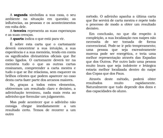 A segunda simboliza a sua casa, o seu
ambiente na situação em questão; as
influências, as pessoas e os acontecimentos
em volta dele.
A terceira representa as suas esperanças
e as suas crenças.
A quarta indica o que está para vir.
É sobre esta carta que o cartomante
deverá concentrar a sua intuição, a sua
experiência e a sua memória, tendo em conta
os significados divinatórios oficiais que lhe
estão ligados. O cartomante deverá ter na
memória tudo o que as outras cartas
ensinaram, compreender a carta mestra e
tudo o que se lhe relaciona, sem esquecer os
brilhos celestes que podem aparecer no caso
desta carta fazer parte dos arcanos maiores.
Se, graças a todos estes elementos,
obtivermos um resultado claro e decisivo, a
adivinhação terminou, nada mais resta ao
adivinho que formular um julgamento.
Mas pode acontecer que o adivinho não
consiga chegar imediatamente a um
resultado certo. Temos de recorrer a um
outro
método. O adivinho apanha a última carta
que lhe servirá de carta mestra e repete todo
o processo de modo a obter um resultado
decisivo.
Em conclusão, no que diz respeito à
compleição, a sua localização nos naipes não
necessita de ser tomada de forma
convencional. Pode-se ir pelo temperamento;
uma pessoa que seja excessivamente
morena pode ser energética, e teria uma
melhor representação através das Espadas
que dos Outros. Por outro lado uma pessoa
muito loura que seja indolente e letárgica
estaria melhor localizada dentro do naipe
das Copas que dos Paus.
Através deste método, poderá obter
resultados muito rapidamente.
Naturalmente que tudo depende dos dons e
das capacidades do aluno.
 