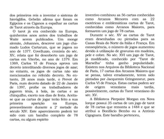 dos primeiros reis a inventar o sistema de
hieróglifos. Gebelin afirma que foram os
Egípcios e os Ciganos a espalhar as cartas
de Tarot através da Europa.
O tarot já era conhecido na Europa,
quinhentos anos antes dos trabalhos de
Waite serem publicados. Um monge
alemão, Johannes, descreve um jogo cha-
mado Ludos Cartarum, que se jogava no
ano de 1377. Covelluzzo, cronista do séc.
XV, relata que foi descoberto um jogo de
cartas em Viterbo, no ano de 1379. Em
1369, Carlos VI de França aprova um
decreto interditando diversos jogos de azar;
no entanto, os jogos de cartas não são
mencionados no referido decreto. No en-
tanto, 28 anos mais tarde, o Prevot de
Paris, num decreto datado de 22 de Janeiro
de 1397, proíbe os trabalhadores de
jogarem tênis, à bola, às cartas e ao
chinquilho, exceto nos dias de festa. Aceita-
se que as cartas de jogar terão feito a sua
primeira aparição na Europa,
provavelmente durante a 2ª metade do
século XIV. Este aparecimento poderá ter
sido com um baralho completo de 78
cartas, ou algum espírito
inventivo combinou as 56 cartas conhecidas
como Arcanos Menores com as 22
esotéricas e emblemáticas cartas de Tarot,
conhecidas como Arcanos Maiores, para
formarem um jogo de 78 cartas.
Durante o séc. XV as cartas de Tarot
eram desenhadas ou pintadas para as
Casas Reais do Norte da Itália e França. Em
conseqüência, o número de jogos aumentou
devido à utilização de gravuras em madeira,
pele e cobre. No séc. XVI um jogo de Tarot,
já modificado, conhecido por "Tarot de
Marselha" tinha ganho popularidade.
Existem nos Arquivos da Biblioteca Nacional
de Paris, 17 cartas dos Arcanos Maiores que
se pensa, talvez erradamente, terem sido
pintadas por Jacquemin Gringonneur, para
Carlos VI de França. Estas cartas podem ser
de origem veneziana mais tardia,
possivelmente, cartas do Tarot veneziano do
séc. XV.
A Biblioteca Pierpoint Morgan em Nova
Iorque possui 35 cartas de um jogo de tarot
de 78 cartas que remonta a 1484 e que se
atribui a Bonifácio Bembo ou a Antônio
Cigognara. Este baralho pertenceu,
 
